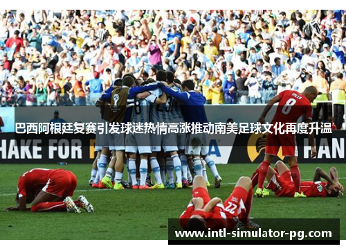 巴西阿根廷复赛引发球迷热情高涨推动南美足球文化再度升温