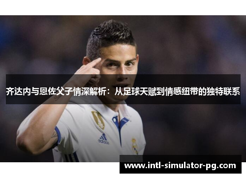 齐达内与恩佐父子情深解析：从足球天赋到情感纽带的独特联系