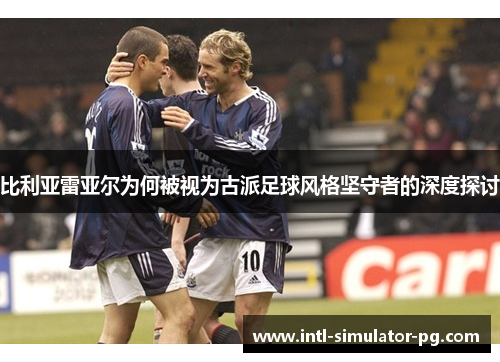 比利亚雷亚尔为何被视为古派足球风格坚守者的深度探讨 比利亚雷亚尔为何被视为古派足球风格坚守者的深度探讨