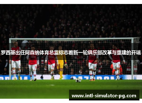 罗西基出任阿森纳体育总监标志着新一轮俱乐部改革与重建的开端