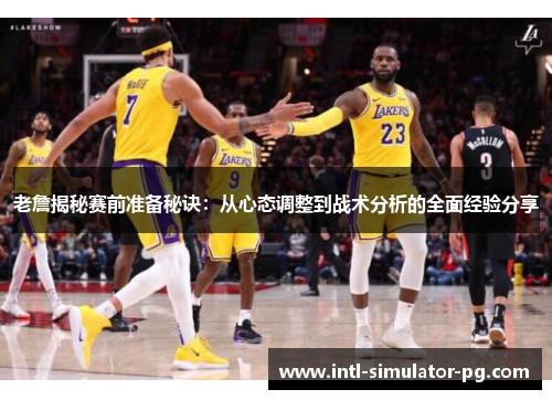 老詹揭秘赛前准备秘诀：从心态调整到战术分析的全面经验分享