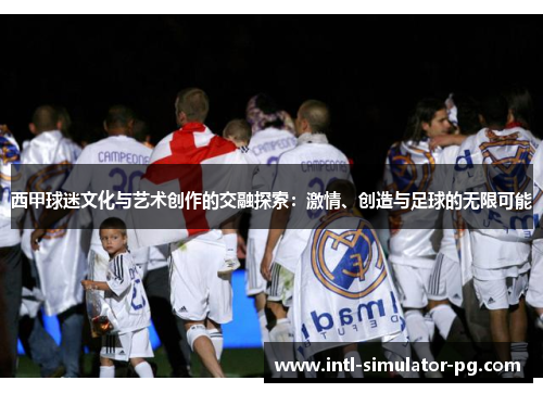 西甲球迷文化与艺术创作的交融探索:激情、创造与足球的无限可能 西甲球迷文化与艺术创作的交融探索:激情、创造与足球的无限可能