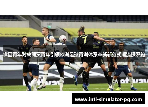 埃因青年对决阿贾青年引领欧洲足球青训体系革新新范式潮流探索路