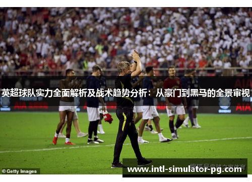 英超球队实力全面解析及战术趋势分析：从豪门到黑马的全景审视