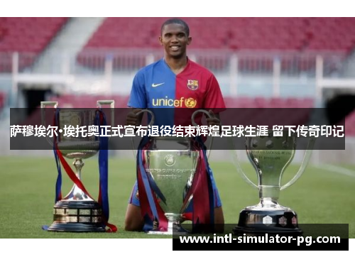 萨穆埃尔·埃托奥正式宣布退役结束辉煌足球生涯 留下传奇印记