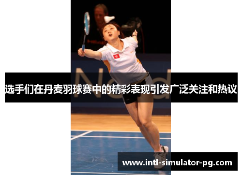 选手们在丹麦羽球赛中的精彩表现引发广泛关注和热议