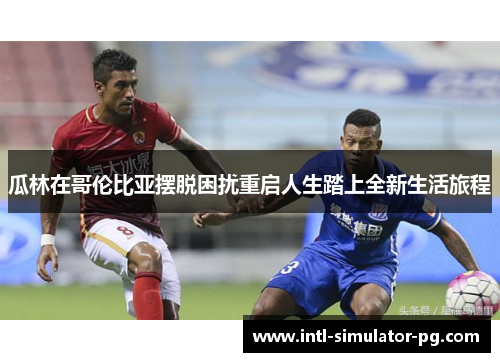 瓜林在哥伦比亚摆脱困扰重启人生踏上全新生活旅程 瓜林在哥伦比亚摆脱困扰重启人生踏上全新生活旅程