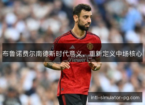 布鲁诺费尔南德斯时代意义,重新定义中场核心 布鲁诺费尔南德斯时代意义,重新定义中场核心